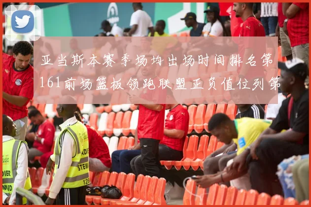 亚当斯本赛季场均出场时间排名第161前场篮板领跑联盟正负值位列第六