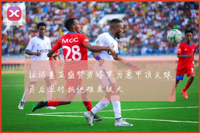 拉诺基亚盛赞劳塔罗为意甲顶尖球员后卫对抗他难度极大