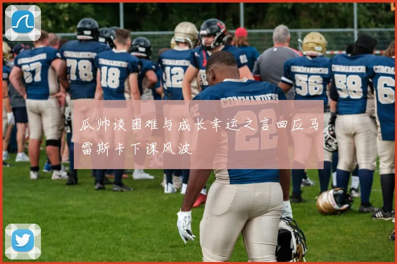 瓜帅谈困难与成长幸运之言回应马雷斯卡下课风波