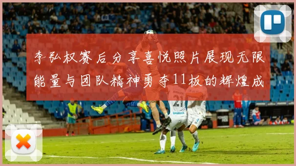李弘权赛后分享喜悦照片展现无限能量与团队精神勇夺11板的辉煌成就
