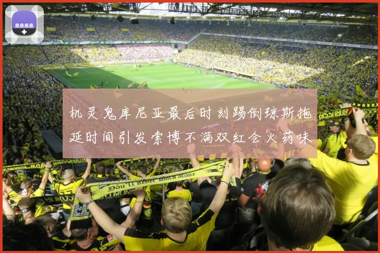 机灵鬼库尼亚最后时刻踢倒琼斯拖延时间引发索博不满双红会火药味十足