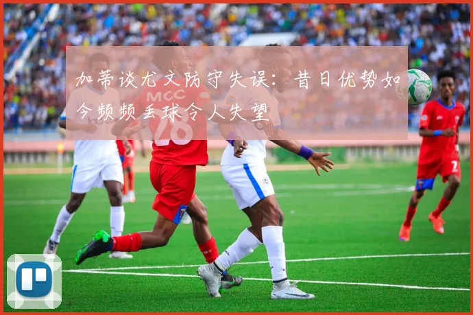 加蒂谈尤文防守失误：昔日优势如今频频丢球令人失望