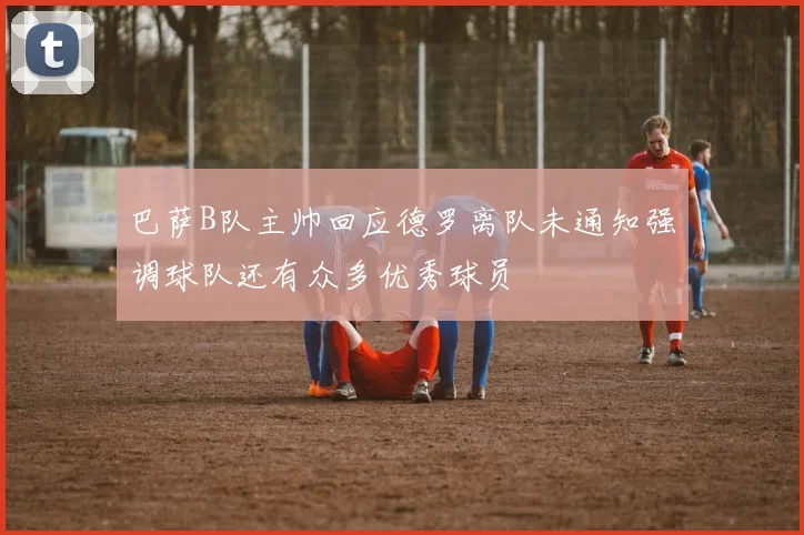 巴萨B队主帅回应德罗离队未通知强调球队还有众多优秀球员