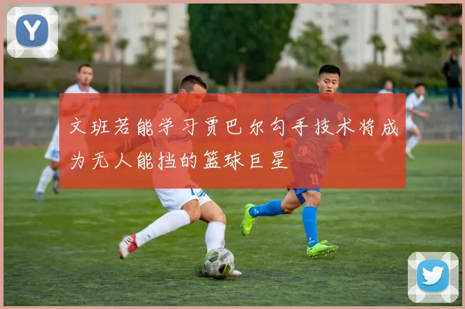文班若能学习贾巴尔勾手技术将成为无人能挡的篮球巨星