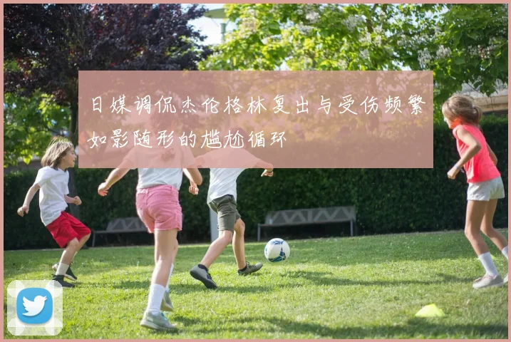 日媒调侃杰伦格林复出与受伤频繁如影随形的尴尬循环