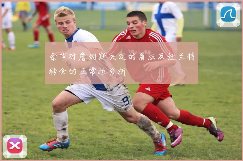 余华对詹姆斯决定的看法及杜兰特转会的正常性分析