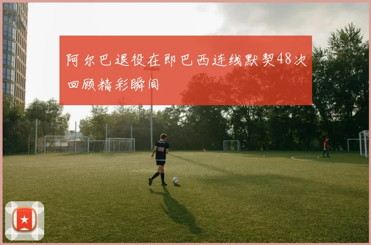 阿尔巴退役在即巴西连线默契48次回顾精彩瞬间
