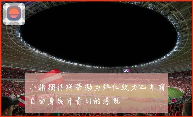 小猪期待斯蒂勒为拜仁效力四年前自由身离开青训的感慨