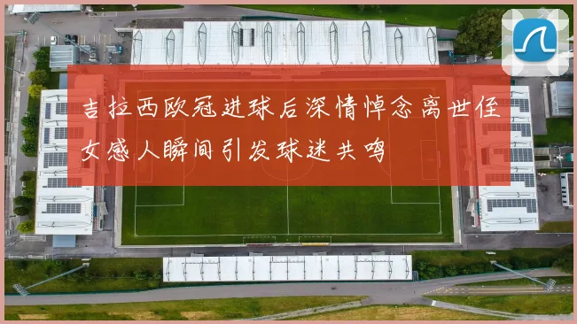 吉拉西欧冠进球后深情悼念离世侄女感人瞬间引发球迷共鸣