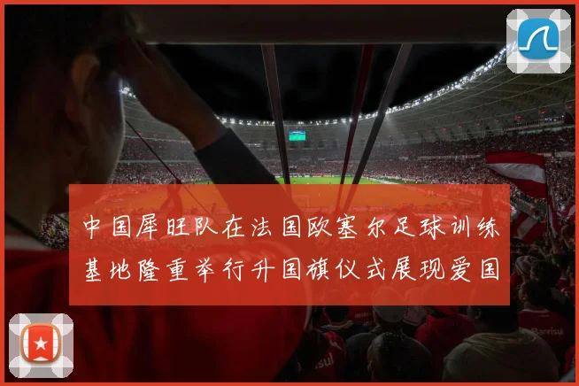 中国犀旺队在法国欧塞尔足球训练基地隆重举行升国旗仪式展现爱国情怀